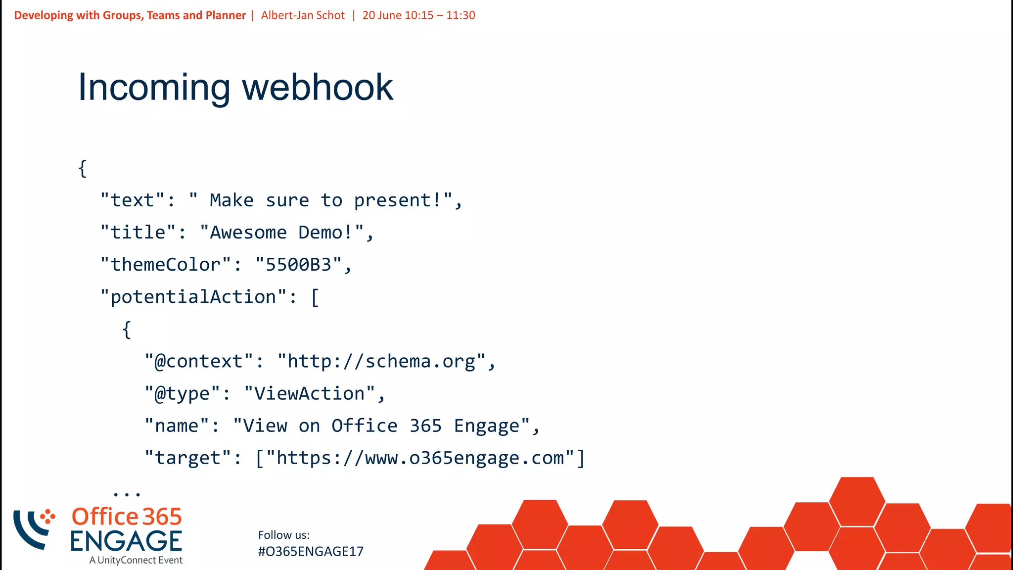 25
Slide
25
Developing with Groups, Teams and Planner | Albert-Jan Schot | 20 June 10:15 – 11:30
Follow us:
#O365ENGAGE17
Incoming webhook
{
"text": " Make sure to present!",
"title": "Awesome Demo!",
"themeColor": "5500B3",
"potentialAction": [
{
"@context": "http://schema.org",
"@type": "ViewAction",
"name": "View on Office 365 Engage",
"target": ["https://www.o365engage.com"]
...
 