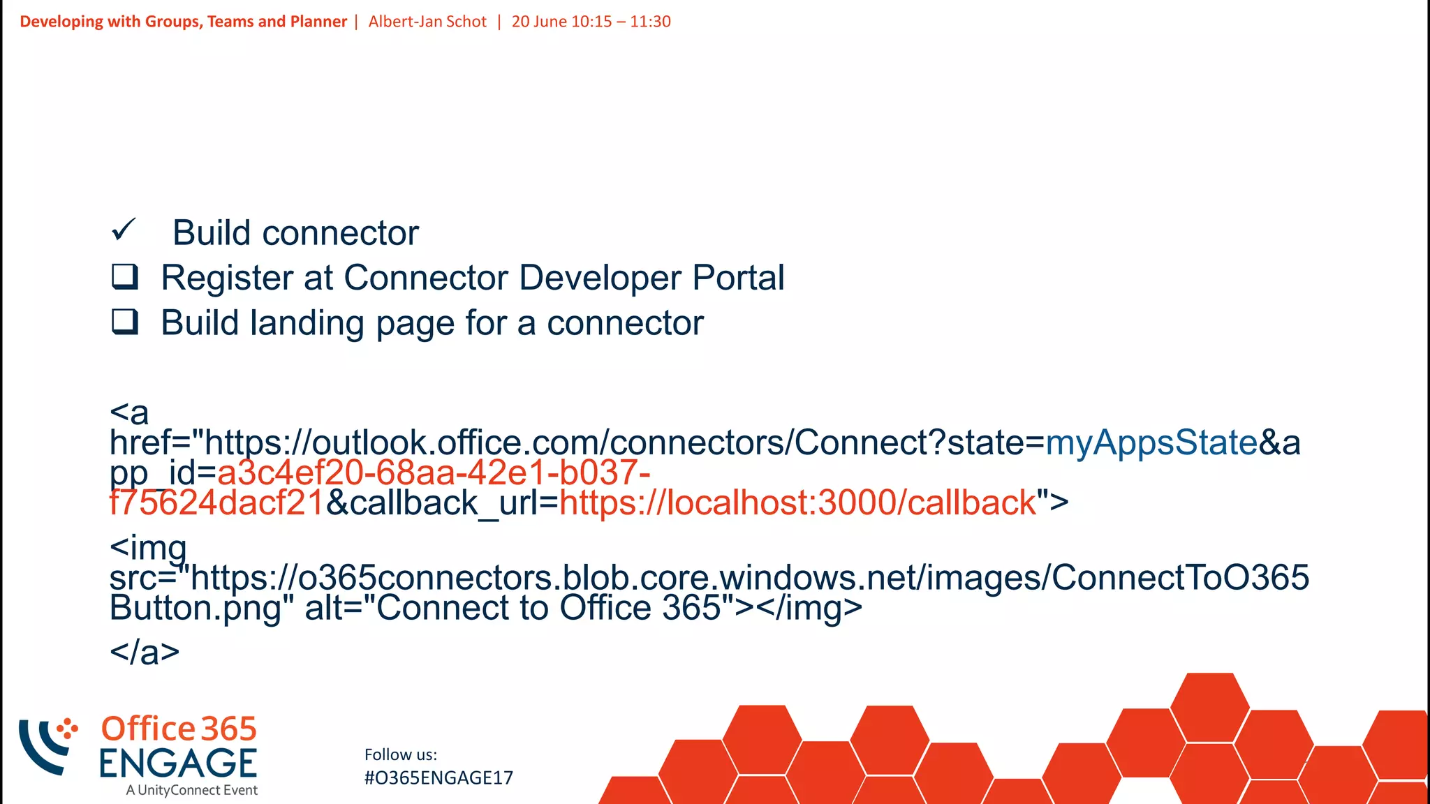 27
Slide
27
Developing with Groups, Teams and Planner | Albert-Jan Schot | 20 June 10:15 – 11:30
Follow us:
#O365ENGAGE17
 Build connector
 Register at Connector Developer Portal
 Build landing page for a connector
<a
href="https://outlook.office.com/connectors/Connect?state=myAppsState&a
pp_id=a3c4ef20-68aa-42e1-b037-
f75624dacf21&callback_url=https://localhost:3000/callback">
<img
src="https://o365connectors.blob.core.windows.net/images/ConnectToO365
Button.png" alt="Connect to Office 365"></img>
</a>
 