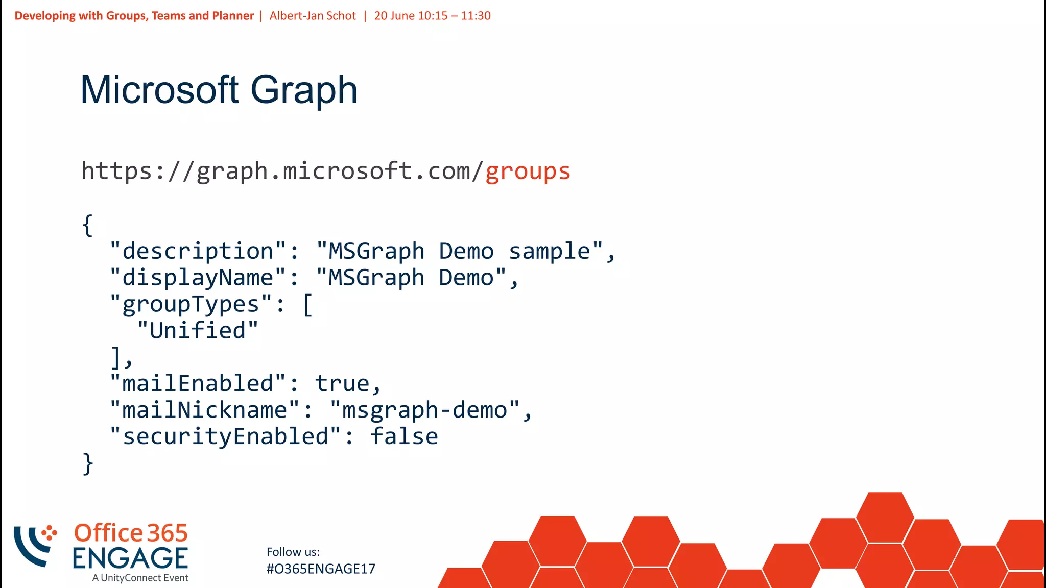31
Slide
31
Developing with Groups, Teams and Planner | Albert-Jan Schot | 20 June 10:15 – 11:30
Follow us:
#O365ENGAGE17
Microsoft Graph
groups
{
"description": "MSGraph Demo sample",
"displayName": "MSGraph Demo",
"groupTypes": [
"Unified"
],
"mailEnabled": true,
"mailNickname": "msgraph-demo",
"securityEnabled": false
}
 