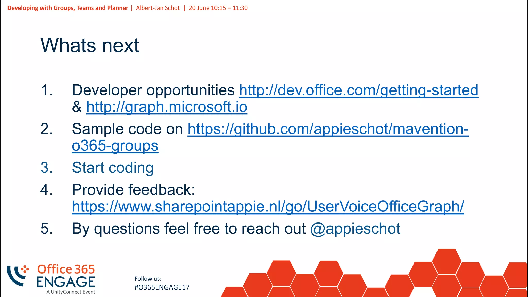 37
Slide
37
Developing with Groups, Teams and Planner | Albert-Jan Schot | 20 June 10:15 – 11:30
Follow us:
#O365ENGAGE17
Whats next
1. Developer opportunities http://dev.office.com/getting-started
& http://graph.microsoft.io
2. Sample code on https://github.com/appieschot/mavention-
o365-groups
3. Start coding
4. Provide feedback:
https://www.sharepointappie.nl/go/UserVoiceOfficeGraph/
5. By questions feel free to reach out @appieschot
 