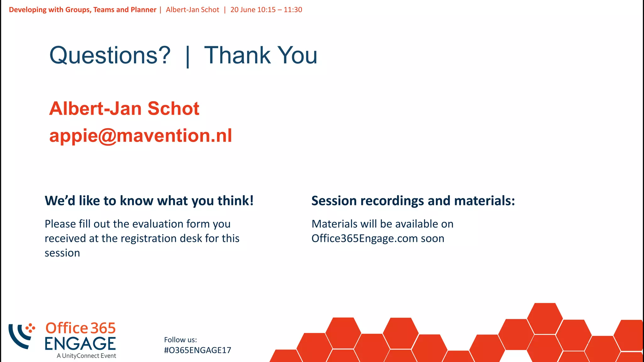 38
Slide
38
Developing with Groups, Teams and Planner | Albert-Jan Schot | 20 June 10:15 – 11:30
Follow us:
#O365ENGAGE17
Questions? | Thank You
Albert-Jan Schot
appie@mavention.nl
We’d like to know what you think!
Please fill out the evaluation form you
received at the registration desk for this
session
Session recordings and materials:
Materials will be available on
Office365Engage.com soon
 