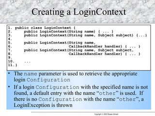 Creating a LoginContext The  name  parameter is used to retrieve the appropriate login  Configuration If a login  Configuration  with the specified name is not found, a default entry with the name “ other ” is used.  If there is no  Configuration  with the name “ other ”, a LoginException is thrown 