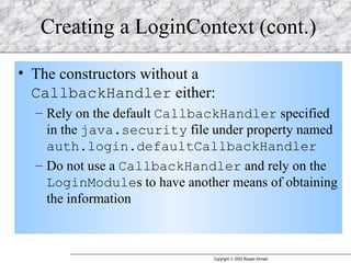 Creating a LoginContext (cont.) The constructors without a  CallbackHandler  either: Rely on the default  CallbackHandler  specified in the  java.security  file under property named  auth.login.defaultCallbackHandler   Do not use a  CallbackHandler  and rely on the  LoginModule s to have another means of obtaining the information 