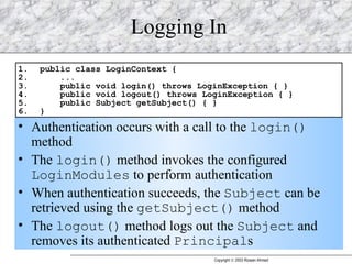 Logging In Authentication occurs with a call to the  login()  method The  login()  method invokes the configured  LoginModules  to perform authentication When authentication succeeds, the  Subject  can be retrieved using the  getSubject()  method The  logout()  method logs out the  Subject  and removes its authenticated  Principal s 