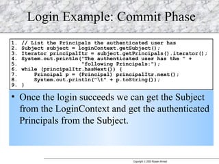 Login Example: Commit Phase Once the login succeeds we can get the Subject from the LoginContext and get the authenticated Principals from the Subject. 