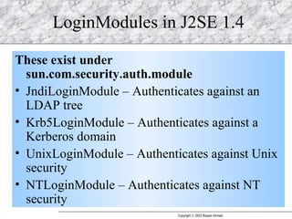 LoginModules in J2SE 1.4 These exist under sun.com.security.auth.module JndiLoginModule – Authenticates against an LDAP tree Krb5LoginModule – Authenticates against a Kerberos domain UnixLoginModule – Authenticates against Unix security NTLoginModule – Authenticates against NT security 