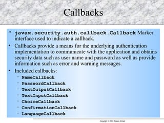 Callbacks javax.security.auth.callback.Callback  Marker interface used to indicate a callback. Callbacks provide a means for the underlying authentication implementation to communicate with the application and obtains security data such as user name and password as well as provide information such as error and warning messages. Included callbacks: NameCallback PasswordCallback TextOutputCallback TextInputCallback ChoiceCallback ConfirmationCallback LanguageCallback 