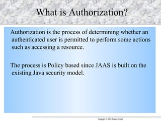 What is Authorization? Authorization is the process of determining whether an authenticated user is permitted to perform some actions such as accessing a resource. The process is Policy based since JAAS is built on the existing Java security model. 
