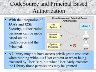 CodeSource and Principal Based Authorization With the integration of JAAS and J2SE Security, authorization decisions can be made based on the CodeSource and the Principal. A Library may not have access privileges to resources when running without a User context or when being executed by User Bart, but when User Andy executes the Library those permissions may be granted.  