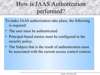 How is JAAS Authorization performed? To make JAAS authorization take place, the following is required:  The user must be authenticated Principal-based entries must be configured in the security policy.  The Subject that is the result of authentication must be associated with the current access control context.  