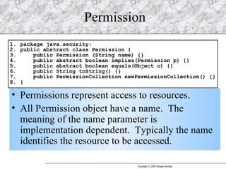 Permission Permissions represent access to resources. All Permission object have a name.  The meaning of the name parameter is implementation dependent.  Typically the name identifies the resource to be accessed.  