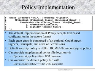Policy Implementation The default implementation of Policy accepts text based configuration in the above format Each grant entry is composed of an optional CodeSource, Signers, Principals, and a list of Permissions Default security policy is <JRE_HOME>/lib/security/java.policy Can provide supplemental policy file location via  -Djava.security.policy=<file> JVM parameter Can override the default policy file with: -Djava.security.policy==<file> JVM parameter 