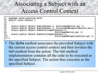 Associating a Subject with an Access Control Context The  doAs  method associates the provided Subject with the current access control context and then invokes the  run  method from the action. The  run  method implementation contains all the code to be executed as the specified Subject. The action thus executes as the specified Subject.  