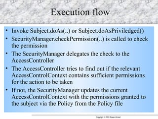 Execution flow Invoke Subject.doAs(..) or Subject.doAsPriviledged() SecurityManager.checkPermission(..) is called to check the permission The SecurityManager delegates the check to the AccessController The AccessController tries to find out if the relevant AccessControlContext contains sufficient permissions for the action to be taken If not, the SecurityManager updates the current AccessControlContext with the permissions granted to the subject via the Policy from the Policy file 