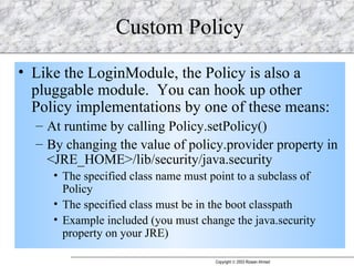 Custom Policy Like the LoginModule, the Policy is also a pluggable module.  You can hook up other Policy implementations by one of these means: At runtime by calling Policy.setPolicy() By changing the value of policy.provider property in <JRE_HOME>/lib/security/java.security The specified class name must point to a subclass of Policy The specified class must be in the boot classpath Example included (you must change the java.security property on your JRE) 