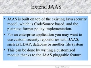 Extend JAAS JAAS is built on top of the existing Java security model, which is CodeSource based, and the plaintext format policy implementation. For an enterprise application you may want to use custom security repositories with JAAS, such as LDAP, database or another file system This can be done by writing a customized module thanks to the JAAS pluggable feature 