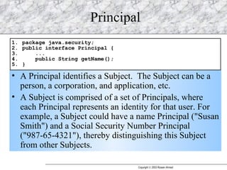 Principal A Principal identifies a Subject.  The Subject can be a person, a corporation, and application, etc. A Subject is comprised of a set of Principals, where each Principal represents an identity for that user. For example, a Subject could have a name Principal ("Susan Smith") and a Social Security Number Principal ("987-65-4321"), thereby distinguishing this Subject from other Subjects.  