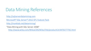 Data Mining References
http://sqlserverdatamining.com
Microsoft® SQL Server® 2012 SP1 Feature Pack
http://marktab.net/datamining/
“Data Mining with SQL Server 2008”
http://www.wiley.com/WileyCDA/WileyTitle/productCd-0470277742.html
 