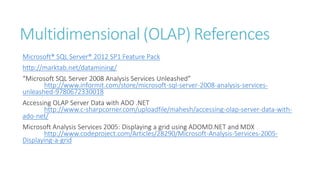 Multidimensional (OLAP) References
Microsoft® SQL Server® 2012 SP1 Feature Pack
http://marktab.net/datamining/
“Microsoft SQL Server 2008 Analysis Services Unleashed”
http://www.informit.com/store/microsoft-sql-server-2008-analysis-services-
unleashed-9780672330018
Accessing OLAP Server Data with ADO .NET
http://www.c-sharpcorner.com/uploadfile/mahesh/accessing-olap-server-data-with-
ado-net/
Microsoft Analysis Services 2005: Displaying a grid using ADOMD.NET and MDX
http://www.codeproject.com/Articles/28290/Microsoft-Analysis-Services-2005-
Displaying-a-grid
 