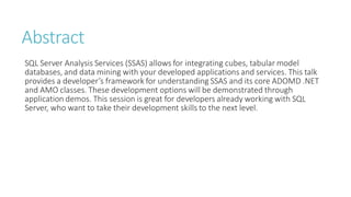 Abstract
SQL Server Analysis Services (SSAS) allows for integrating cubes, tabular model
databases, and data mining with your developed applications and services. This talk
provides a developer’s framework for understanding SSAS and its core ADOMD .NET
and AMO classes. These development options will be demonstrated through
application demos. This session is great for developers already working with SQL
Server, who want to take their development skills to the next level.
 