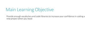 Main Learning Objective
Provide enough vocabulary and code libraries to increase your confidence in coding a
new project when you leave
 