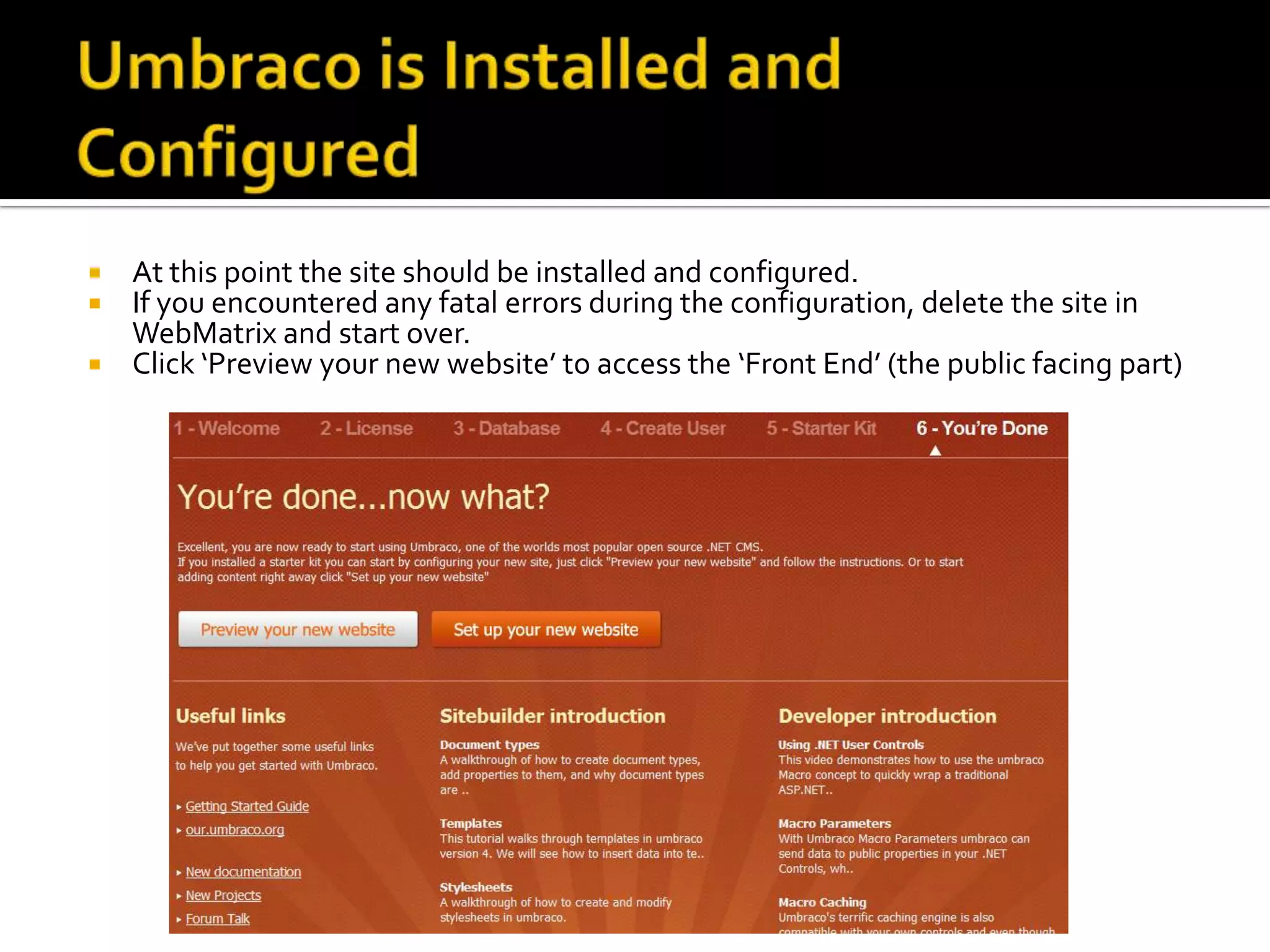  At this point the site should be installed and configured.
 If you encountered any fatal errors during the configuration, delete the site in
  WebMatrix and start over.
 Click ‘Preview your new website’ to access the ‘Front End’ (the public facing part)
 