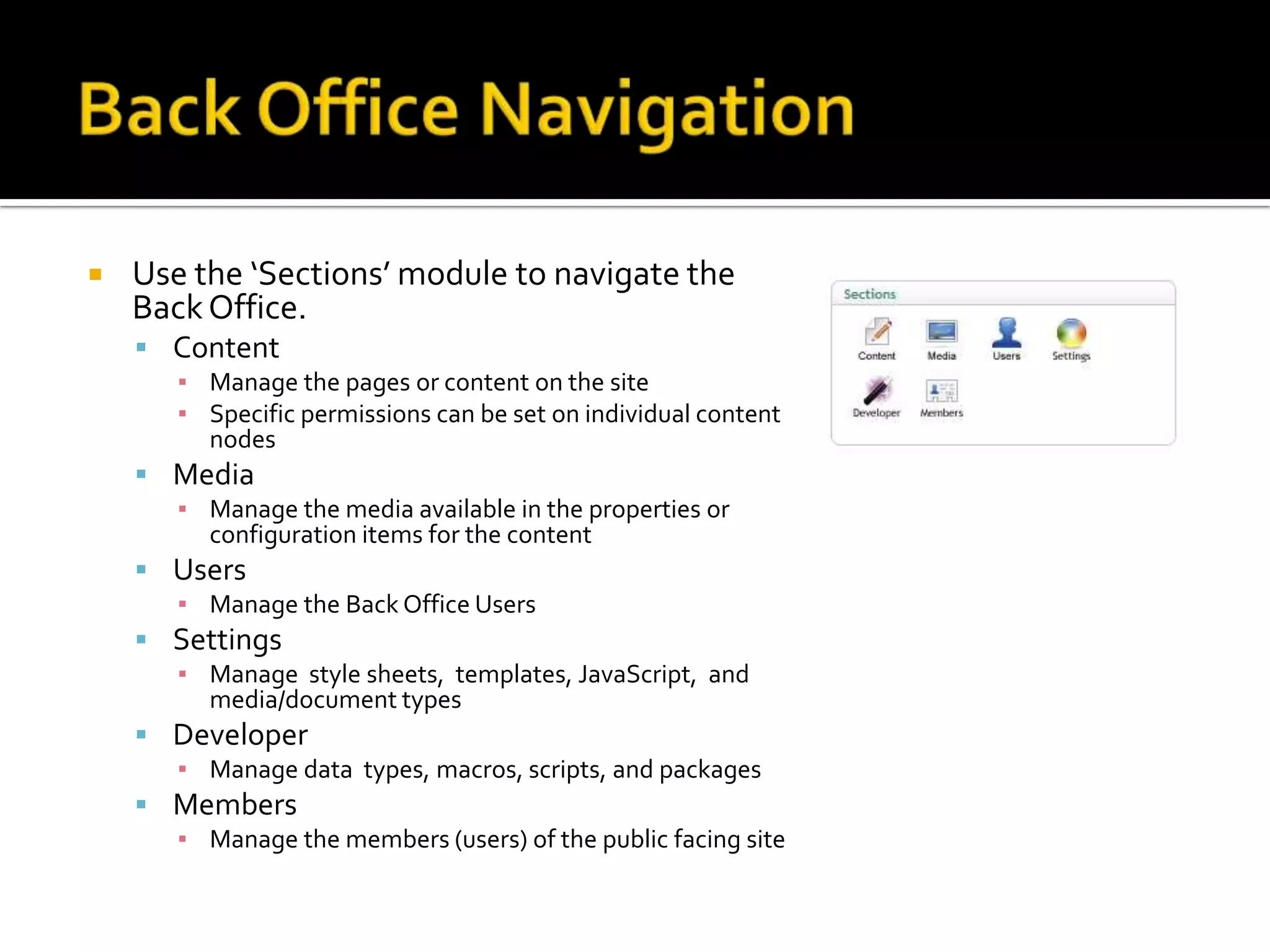    Use the ‘Sections’ module to navigate the
    Back Office.
     Content
       ▪ Manage the pages or content on the site
       ▪ Specific permissions can be set on individual content
         nodes
     Media
       ▪ Manage the media available in the properties or
         configuration items for the content
     Users
       ▪ Manage the Back Office Users
     Settings
       ▪ Manage style sheets, templates, JavaScript, and
         media/document types
     Developer
       ▪ Manage data types, macros, scripts, and packages
     Members
       ▪ Manage the members (users) of the public facing site
 