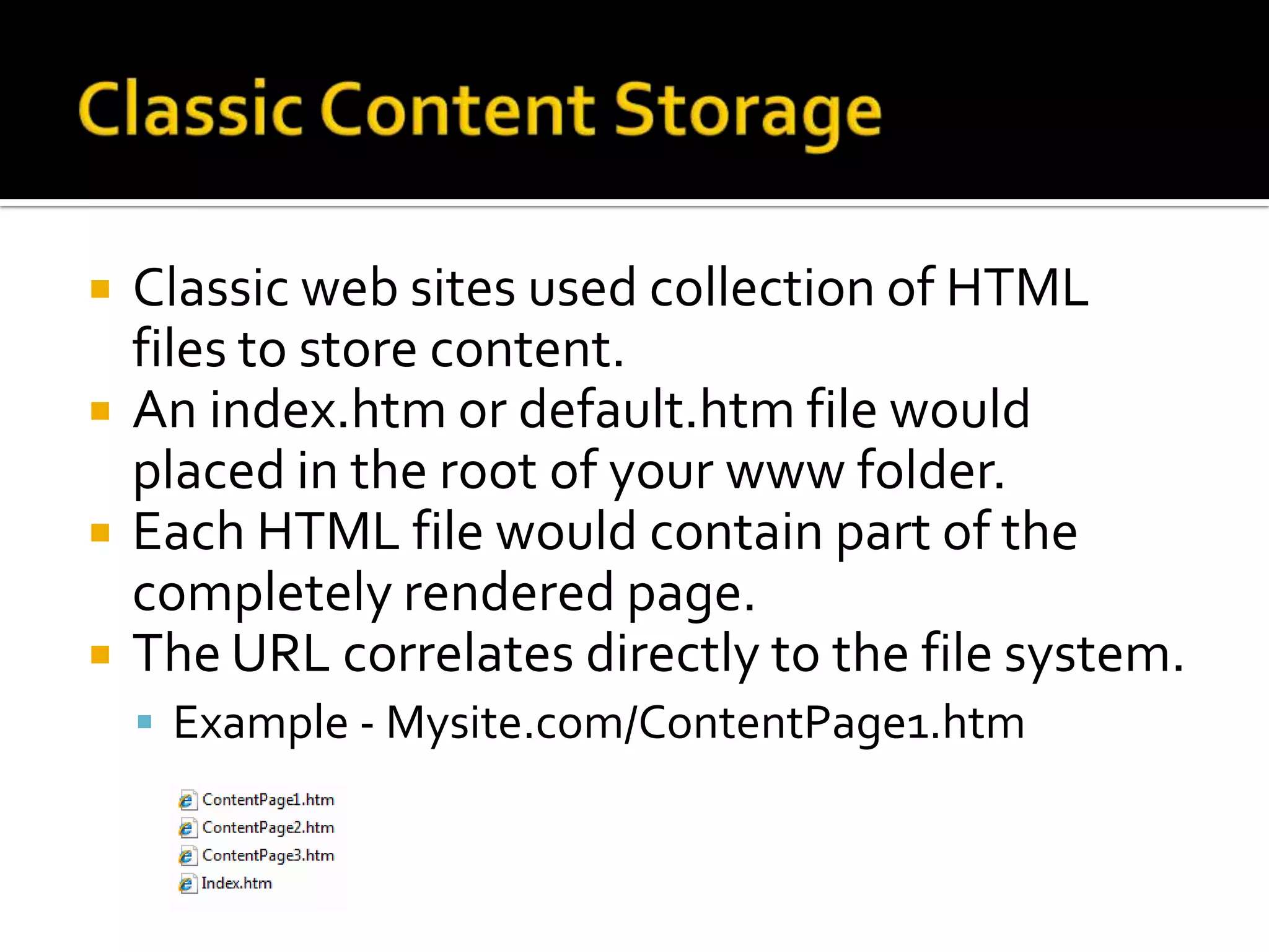    Classic web sites used collection of HTML
    files to store content.
   An index.htm or default.htm file would
    placed in the root of your www folder.
   Each HTML file would contain part of the
    completely rendered page.
   The URL correlates directly to the file system.
     Example - Mysite.com/ContentPage1.htm
 
