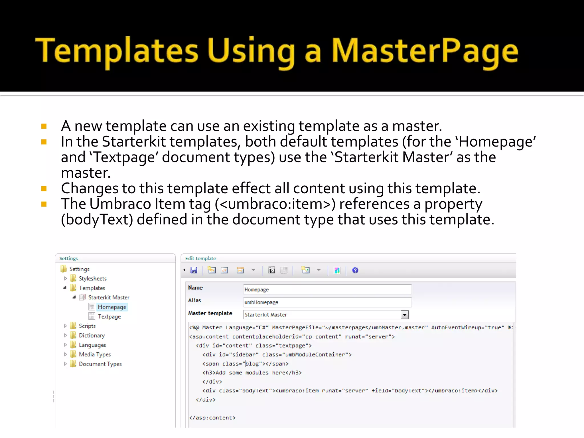    A new template can use an existing template as a master.
   In the Starterkit templates, both default templates (for the ‘Homepage’
    and ‘Textpage’ document types) use the ‘Starterkit Master’ as the
    master.
   Changes to this template effect all content using this template.
   The Umbraco Item tag (<umbraco:item>) references a property
    (bodyText) defined in the document type that uses this template.
 