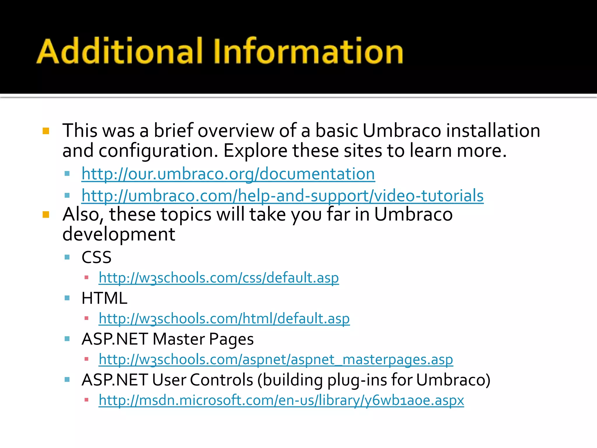    This was a brief overview of a basic Umbraco installation
    and configuration. Explore these sites to learn more.
     http://our.umbraco.org/documentation
     http://umbraco.com/help-and-support/video-tutorials
   Also, these topics will take you far in Umbraco
    development
     CSS
      ▪ http://w3schools.com/css/default.asp
     HTML
      ▪ http://w3schools.com/html/default.asp
     ASP.NET Master Pages
      ▪ http://w3schools.com/aspnet/aspnet_masterpages.asp
     ASP.NET User Controls (building plug-ins for Umbraco)
      ▪ http://msdn.microsoft.com/en-us/library/y6wb1a0e.aspx
 
