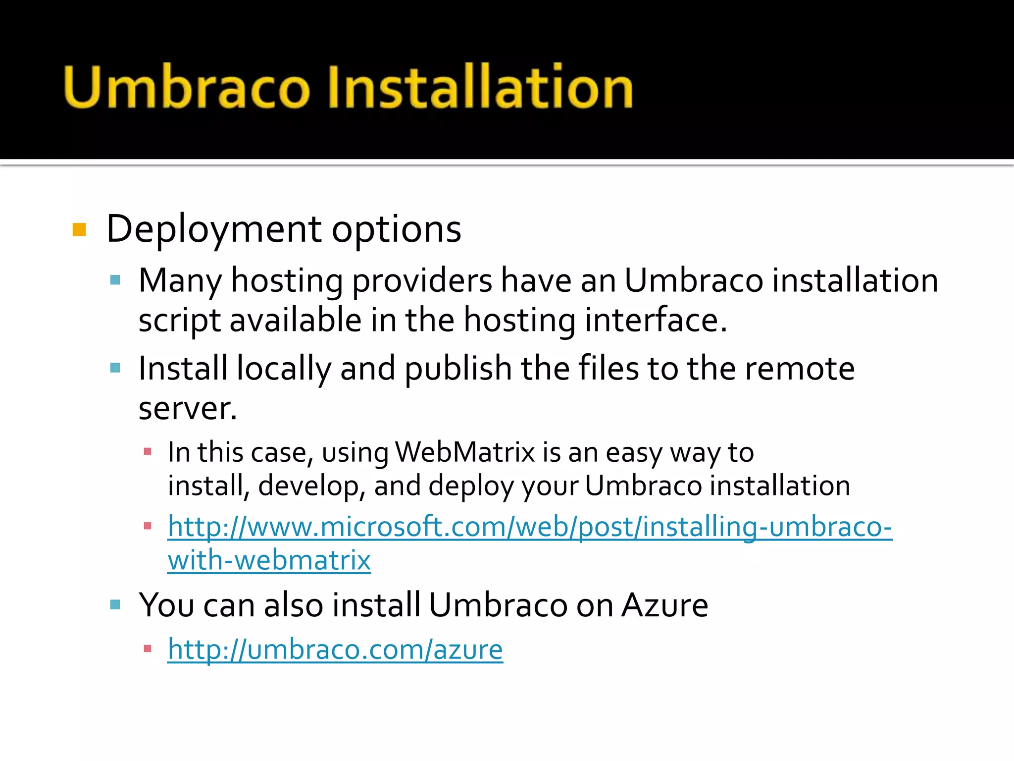    Deployment options
     Many hosting providers have an Umbraco installation
      script available in the hosting interface.
     Install locally and publish the files to the remote
      server.
      ▪ In this case, using WebMatrix is an easy way to
        install, develop, and deploy your Umbraco installation
      ▪ http://www.microsoft.com/web/post/installing-umbraco-
        with-webmatrix
     You can also install Umbraco on Azure
      ▪ http://umbraco.com/azure
 