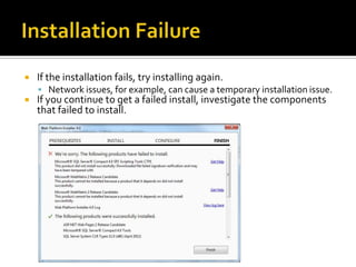    If the installation fails, try installing again.
     Network issues, for example, can cause a temporary installation issue.
   If you continue to get a failed install, investigate the components
    that failed to install.
 
