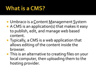    Umbraco is a Content Management System
   A CMS is an application(s) that makes it easy
    to publish, edit, and manage web based
    content.
   Typically, a CMS is a web application that
    allows editing of the content inside the
    browser.
   This is an alternative to creating files on your
    local computer, then uploading them to the
    hosting provider.
 