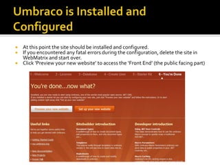  At this point the site should be installed and configured.
 If you encountered any fatal errors during the configuration, delete the site in
  WebMatrix and start over.
 Click ‘Preview your new website’ to access the ‘Front End’ (the public facing part)
 