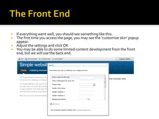  If everything went well, you should see something like this.
 The first time you access the page, you may see the ‘customize skin’ popup
  appear.
 Adjust the settings and click OK
 You may be able to do some limited content development from the front
  end, but we will use the back end.
 