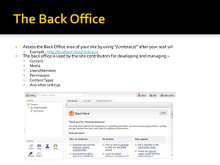    Access the Back Office area of your site by using “/Umbraco/” after your root url
       Example - http://localhost:1605/Umbraco/
   The back office is used by the site contributors for developing and managing –
       Content
       Media
       Users/Members
       Permissions
       Content Types
       And other settings
 