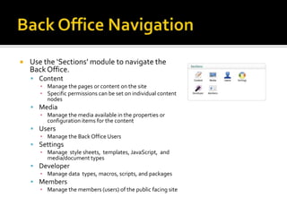    Use the ‘Sections’ module to navigate the
    Back Office.
     Content
       ▪ Manage the pages or content on the site
       ▪ Specific permissions can be set on individual content
         nodes
     Media
       ▪ Manage the media available in the properties or
         configuration items for the content
     Users
       ▪ Manage the Back Office Users
     Settings
       ▪ Manage style sheets, templates, JavaScript, and
         media/document types
     Developer
       ▪ Manage data types, macros, scripts, and packages
     Members
       ▪ Manage the members (users) of the public facing site
 