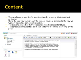  You can change properties for a content item by selecting it in the content
  navigator.
 Using the tree view to represent the content structure is similar to the way we
  typically navigate a computer file system.
 The tabs and properties that you see are defined in the content type.
 The content tab may contain a rich text editor for modifying the HTML on the
  page.
 