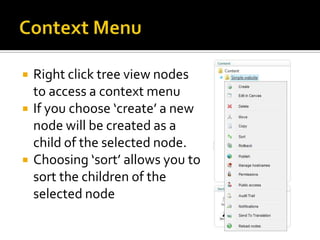    Right click tree view nodes
    to access a context menu
   If you choose ‘create’ a new
    node will be created as a
    child of the selected node.
   Choosing ‘sort’ allows you to
    sort the children of the
    selected node
 