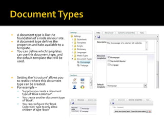    A document type is like the
    foundation of a node on your site.
   A document type defines the
    properties and tabs available to a
    template.
   You can define which templates
    can use this document type, and
    the default template that will be
    used.



   Setting the ‘structure’ allows you
    to restrict where this document
    type can be created.
   For example –
       Suppose you create a document
        type of ‘Book Collection’.
       You create another document type
        of ‘Book’.
       You can configure the ‘Book
        Collection’ type to only allow
        children of type ‘Book’
 