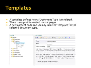    A template defines how a ‘Document Type’ is rendered.
   There is support for nested master pages.
   A new content node can use any ‘allowed’ template for the
    selected document type.
 