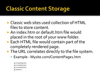    Classic web sites used collection of HTML
    files to store content.
   An index.htm or default.htm file would
    placed in the root of your www folder.
   Each HTML file would contain part of the
    completely rendered page.
   The URL correlates directly to the file system.
     Example - Mysite.com/ContentPage1.htm
 