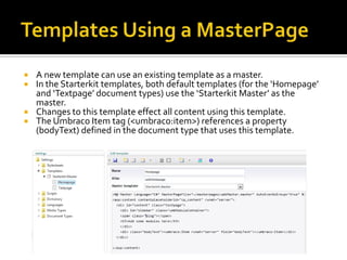   A new template can use an existing template as a master.
   In the Starterkit templates, both default templates (for the ‘Homepage’
    and ‘Textpage’ document types) use the ‘Starterkit Master’ as the
    master.
   Changes to this template effect all content using this template.
   The Umbraco Item tag (<umbraco:item>) references a property
    (bodyText) defined in the document type that uses this template.
 