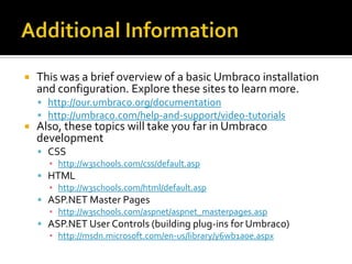    This was a brief overview of a basic Umbraco installation
    and configuration. Explore these sites to learn more.
     http://our.umbraco.org/documentation
     http://umbraco.com/help-and-support/video-tutorials
   Also, these topics will take you far in Umbraco
    development
     CSS
      ▪ http://w3schools.com/css/default.asp
     HTML
      ▪ http://w3schools.com/html/default.asp
     ASP.NET Master Pages
      ▪ http://w3schools.com/aspnet/aspnet_masterpages.asp
     ASP.NET User Controls (building plug-ins for Umbraco)
      ▪ http://msdn.microsoft.com/en-us/library/y6wb1a0e.aspx
 