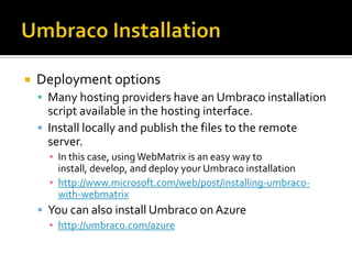    Deployment options
     Many hosting providers have an Umbraco installation
      script available in the hosting interface.
     Install locally and publish the files to the remote
      server.
      ▪ In this case, using WebMatrix is an easy way to
        install, develop, and deploy your Umbraco installation
      ▪ http://www.microsoft.com/web/post/installing-umbraco-
        with-webmatrix
     You can also install Umbraco on Azure
      ▪ http://umbraco.com/azure
 
