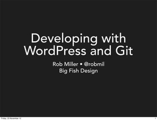 Developing with
                         WordPress and Git
                             Rob Miller • @robmil
                               Big Fish Design




Friday, 23 November 12                              1
 
