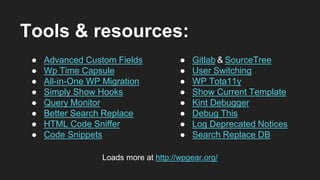 Tools & resources:
● Advanced Custom Fields
● Wp Time Capsule
● All-in-One WP Migration
● Simply Show Hooks
● Query Monitor
● Better Search Replace
● HTML Code Sniffer
● Code Snippets
● Gitlab & SourceTree
● User Switching
● WP Tota11y
● Show Current Template
● Kint Debugger
● Debug This
● Log Deprecated Notices
● Search Replace DB
Loads more at http://wpgear.org/
 