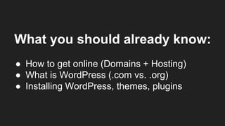 What you should already know:
● How to get online (Domains + Hosting)
● What is WordPress (.com vs. .org)
● Installing WordPress, themes, plugins
 