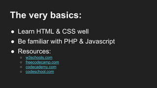 The very basics:
● Learn HTML & CSS well
● Be familiar with PHP & Javascript
● Resources:
○ w3schools.com
○ freecodecamp.com
○ codecademy.com
○ codeschool.com
 