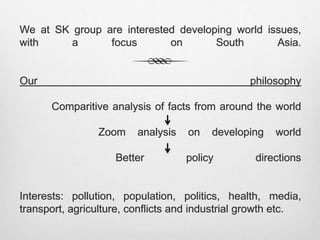 We at SK group are interested developing world issues,
with a focus on South Asia.
Our philosophy
Comparitive analysis of facts from around the world
Zoom analysis on developing world
Better policy directions
Interests: pollution, population, politics, health, media,
transport, agriculture, conflicts and industrial growth etc.
 
